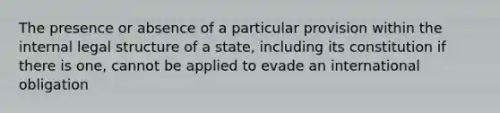 The presence or absence of a particular provision within the internal legal structure of a state, including its constitution if there is one, cannot be applied to evade an international obligation