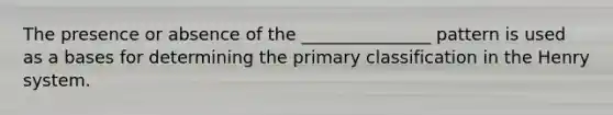 The presence or absence of the _______________ pattern is used as a bases for determining the primary classification in the Henry system.