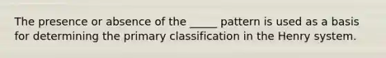 The presence or absence of the _____ pattern is used as a basis for determining the primary classification in the Henry system.