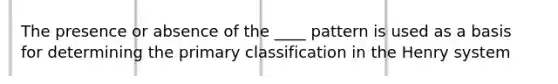 The presence or absence of the ____ pattern is used as a basis for determining the primary classification in the Henry system