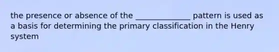 the presence or absence of the ______________ pattern is used as a basis for determining the primary classification in the Henry system