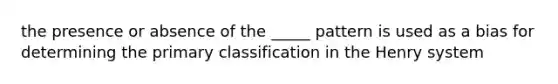 the presence or absence of the _____ pattern is used as a bias for determining the primary classification in the Henry system