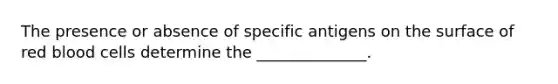 The presence or absence of specific antigens on the surface of red blood cells determine the ______________.