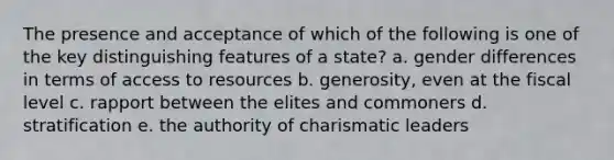 The presence and acceptance of which of the following is one of the key distinguishing features of a state? a. gender differences in terms of access to resources b. generosity, even at the fiscal level c. rapport between the elites and commoners d. stratification e. the authority of charismatic leaders