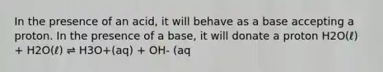 In the presence of an acid, it will behave as a base accepting a proton. In the presence of a base, it will donate a proton H2O(ℓ) + H2O(ℓ) ⇌ H3O+(aq) + OH- (aq