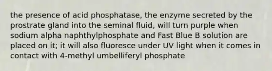 the presence of acid phosphatase, the enzyme secreted by the prostrate gland into the seminal fluid, will turn purple when sodium alpha naphthylphosphate and Fast Blue B solution are placed on it; it will also fluoresce under UV light when it comes in contact with 4-methyl umbelliferyl phosphate