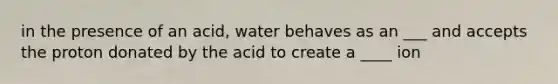 in the presence of an acid, water behaves as an ___ and accepts the proton donated by the acid to create a ____ ion