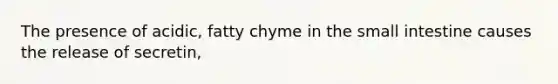 The presence of acidic, fatty chyme in the small intestine causes the release of secretin,