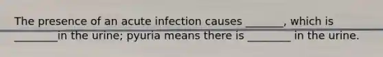 The presence of an acute infection causes _______, which is ________in the urine; pyuria means there is ________ in the urine.