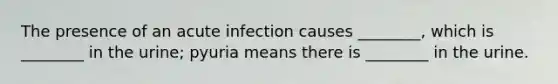 The presence of an acute infection causes ________, which is ________ in the urine; pyuria means there is ________ in the urine.