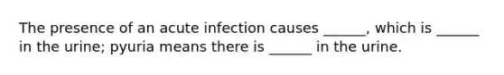 The presence of an acute infection causes ______, which is ______ in the urine; pyuria means there is ______ in the urine.