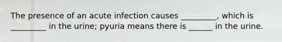 The presence of an acute infection causes _________, which is _________ in the urine; pyuria means there is ______ in the urine.