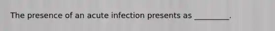 The presence of an acute infection presents as _________.