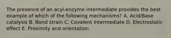 The presence of an acyl-enzyme intermediate provides the best example of which of the following mechanisms? A. Acid/Base catalysis B. Bond strain C. Covalent intermediate D. Electrostatic effect E. Proximity and orientation