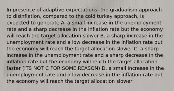 In presence of adaptive expectations, the gradualism approach to disinflation, compared to the cold turkey approach, is expected to generate A. a small increase in the unemployment rate and a sharp decrease in the inflation rate but the economy will reach the target allocation slower B. a sharp increase in the unemployment rate and a low decrease in the inflation rate but the economy will reach the target allocation slower C. a sharp increase in the unemployment rate and a sharp decrease in the inflation rate but the economy will reach the target allocation faster (ITS NOT C FOR SOME REASON) D. a small increase in the unemployment rate and a low decrease in the inflation rate but the economy will reach the target allocation slower