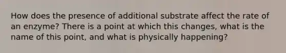 How does the presence of additional substrate affect the rate of an enzyme? There is a point at which this changes, what is the name of this point, and what is physically happening?