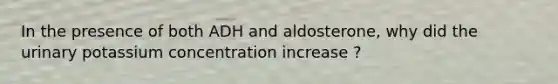 In the presence of both ADH and aldosterone, why did the urinary potassium concentration increase ?