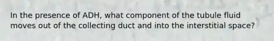 In the presence of ADH, what component of the tubule fluid moves out of the collecting duct and into the interstitial space?