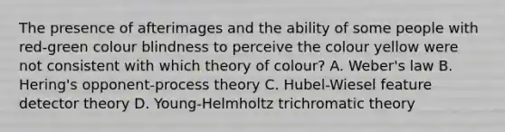 The presence of afterimages and the ability of some people with red-green colour blindness to perceive the colour yellow were not consistent with which theory of colour? A. Weber's law B. Hering's opponent-process theory C. Hubel-Wiesel feature detector theory D. Young-Helmholtz trichromatic theory