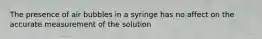 The presence of air bubbles in a syringe has no affect on the accurate measurement of the solution