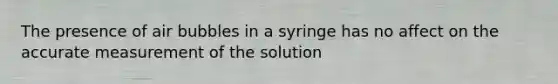 The presence of air bubbles in a syringe has no affect on the accurate measurement of the solution