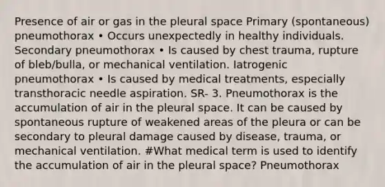 Presence of air or gas in the pleural space Primary (spontaneous) pneumothorax • Occurs unexpectedly in healthy individuals. Secondary pneumothorax • Is caused by chest trauma, rupture of bleb/bulla, or mechanical ventilation. Iatrogenic pneumothorax • Is caused by medical treatments, especially transthoracic needle aspiration. SR- 3. Pneumothorax is the accumulation of air in the pleural space. It can be caused by spontaneous rupture of weakened areas of the pleura or can be secondary to pleural damage caused by disease, trauma, or mechanical ventilation. #What medical term is used to identify the accumulation of air in the pleural space? Pneumothorax