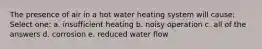 The presence of air in a hot water heating system will cause: Select one: a. insufficient heating b. noisy operation c. all of the answers d. corrosion e. reduced water flow