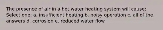 The presence of air in a hot water heating system will cause: Select one: a. insufficient heating b. noisy operation c. all of the answers d. corrosion e. reduced water flow