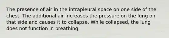 The presence of air in the intrapleural space on one side of the chest. The additional air increases the pressure on the lung on that side and causes it to collapse. While collapsed, the lung does not function in breathing.