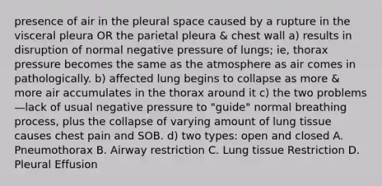 presence of air in the pleural space caused by a rupture in the visceral pleura OR the parietal pleura & chest wall a) results in disruption of normal negative pressure of lungs; ie, thorax pressure becomes the same as the atmosphere as air comes in pathologically. b) affected lung begins to collapse as more & more air accumulates in the thorax around it c) the two problems—lack of usual negative pressure to "guide" normal breathing process, plus the collapse of varying amount of lung tissue causes chest pain and SOB. d) two types: open and closed A. Pneumothorax B. Airway restriction C. Lung tissue Restriction D. Pleural Effusion