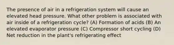 The presence of air in a refrigeration system will cause an elevated head pressure. What other problem is associated with air inside of a refrigeration cycle? (A) Formation of acids (B) An elevated evaporator pressure (C) Compressor short cycling (D) Net reduction in the plant's refrigerating effect