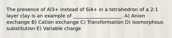 The presence of Al3+ instead of Si4+ in a tetrahedron of a 2:1 layer clay is an example of ____________________. A) Anion exchange B) Cation exchange C) Transformation D) Isomorphous substitution E) Variable charge