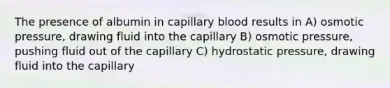 The presence of albumin in capillary blood results in A) osmotic pressure, drawing fluid into the capillary B) osmotic pressure, pushing fluid out of the capillary C) hydrostatic pressure, drawing fluid into the capillary