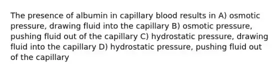 The presence of albumin in capillary blood results in A) osmotic pressure, drawing fluid into the capillary B) osmotic pressure, pushing fluid out of the capillary C) hydrostatic pressure, drawing fluid into the capillary D) hydrostatic pressure, pushing fluid out of the capillary