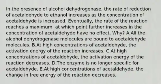 In the presence of alcohol dehydrogenase, the rate of reduction of acetaldehyde to ethanol increases as the concentration of acetaldehyde is increased. Eventually, the rate of the reaction reaches a maximum, at which point further increases in the concentration of acetaldehyde have no effect. Why? A.All the alcohol dehydrogenase molecules are bound to acetaldehyde molecules. B.At high concentrations of acetaldehyde, the activation energy of the reaction increases. C.At high concentrations of acetaldehyde, the activation energy of the reaction decreases. D.The enzyme is no longer specific for acetaldehyde. E.At high concentrations of acetaldehyde, the change in free energy of the reaction decreases.