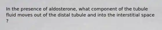 In the presence of aldosterone, what component of the tubule fluid moves out of the distal tubule and into the interstitial space ?