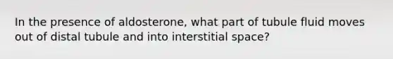 In the presence of aldosterone, what part of tubule fluid moves out of distal tubule and into interstitial space?