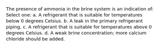 The presence of ammonia in the brine system is an indication of: Select one: a. A refrigerant that is suitable for temperatures below 0 degrees Celsius. b. A leak in the primary refrigerant piping. c. A refrigerant that is suitable for temperatures above 0 degrees Celsius. d. A weak brine concentration; more calcium chloride should be added.