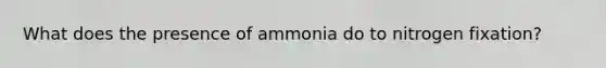 What does the presence of ammonia do to nitrogen fixation?