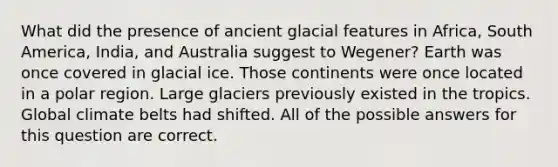 What did the presence of ancient glacial features in Africa, South America, India, and Australia suggest to Wegener? Earth was once covered in glacial ice. Those continents were once located in a polar region. Large glaciers previously existed in the tropics. Global climate belts had shifted. All of the possible answers for this question are correct.