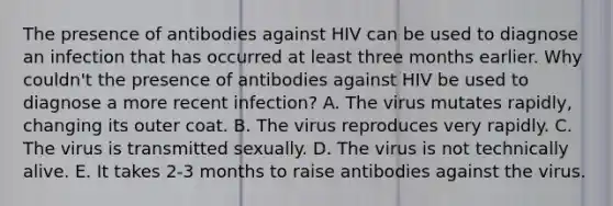 The presence of antibodies against HIV can be used to diagnose an infection that has occurred at least three months earlier. Why couldn't the presence of antibodies against HIV be used to diagnose a more recent infection? A. The virus mutates rapidly, changing its outer coat. B. The virus reproduces very rapidly. C. The virus is transmitted sexually. D. The virus is not technically alive. E. It takes 2-3 months to raise antibodies against the virus.