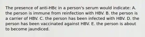 The presence of anti-HBc in a person's serum would indicate: A. the person is immune from reinfection with HBV. B. the person is a carrier of HBV. C. the person has been infected with HBV. D. the person has been vaccinated against HBV. E. the person is about to become jaundiced.