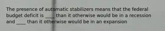 The presence of automatic stabilizers means that the federal budget deficit is ____ than it otherwise would be in a recession and ____ than it otherwise would be in an expansion