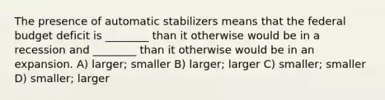 The presence of automatic stabilizers means that the federal budget deficit is ________ than it otherwise would be in a recession and ________ than it otherwise would be in an expansion. A) larger; smaller B) larger; larger C) smaller; smaller D) smaller; larger