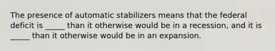 The presence of automatic stabilizers means that the federal deficit is _____ than it otherwise would be in a recession, and it is _____ than it otherwise would be in an expansion.