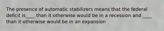 The presence of automatic stabilizers means that the federal deficit is____ than it otherwise would be in a recession and ____ than it otherwise would be in an expansion