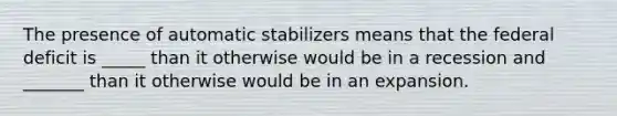 The presence of automatic stabilizers means that the federal deficit is _____ than it otherwise would be in a recession and _______ than it otherwise would be in an expansion.