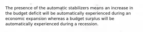 The presence of the automatic stabilizers means an increase in the budget deficit will be automatically experienced during an economic expansion whereas a budget surplus will be automatically experienced during a recession.