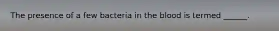 The presence of a few bacteria in the blood is termed ______.
