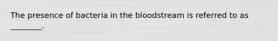 The presence of bacteria in the bloodstream is referred to as ________.